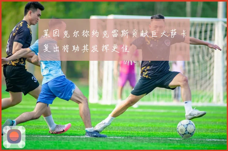 莱因克尔称约克雷斯贡献巨大萨卡复出将助其发挥更佳