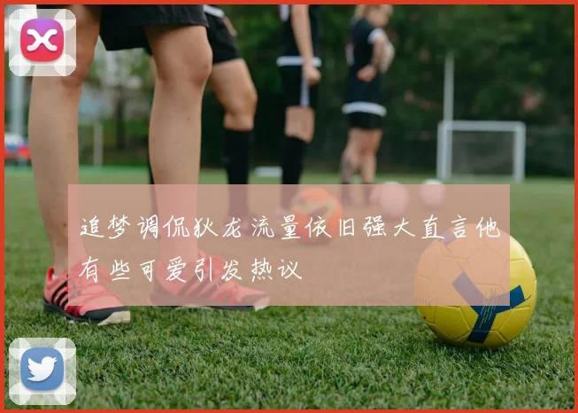 追梦调侃狄龙流量依旧强大直言他有些可爱引发热议