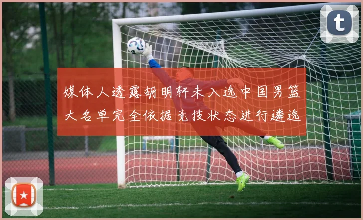 媒体人透露胡明轩未入选中国男篮大名单完全依据竞技状态进行遴选