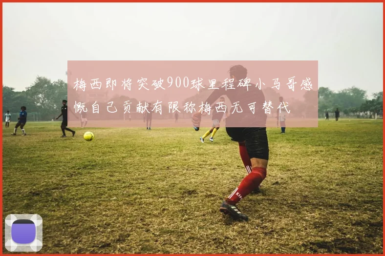 梅西即将突破900球里程碑小马哥感慨自己贡献有限称梅西无可替代