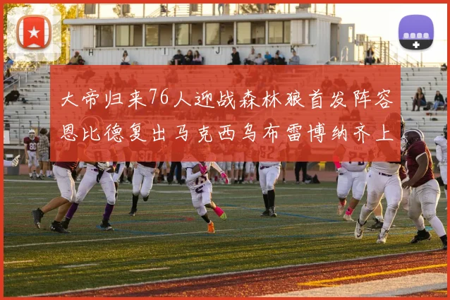 大帝归来76人迎战森林狼首发阵容恩比德复出马克西乌布雷博纳齐上阵