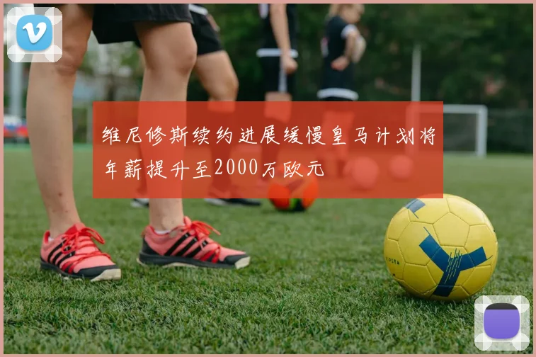 维尼修斯续约进展缓慢皇马计划将年薪提升至2000万欧元