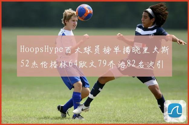 HoopsHype百大球员榜单揭晓里夫斯52杰伦格林64欧文79乔治82名次引关注