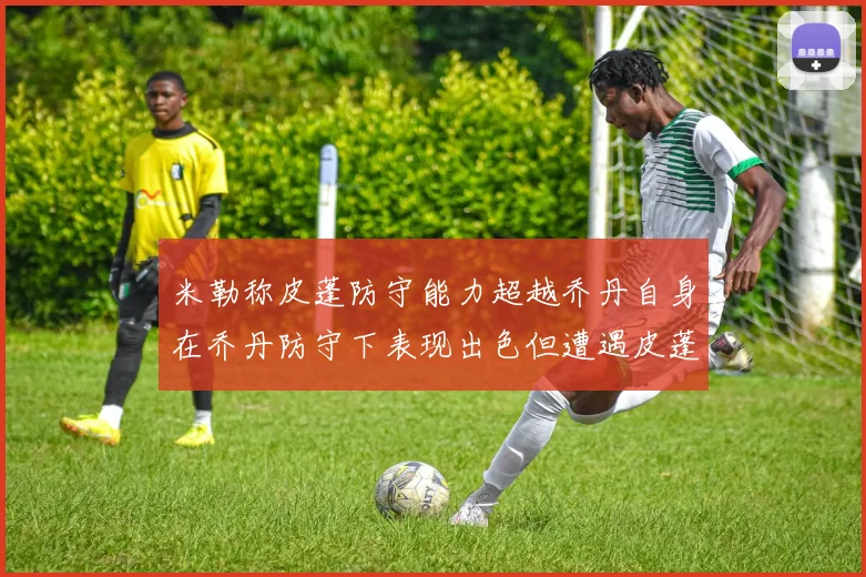 米勒称皮蓬防守能力超越乔丹自身在乔丹防守下表现出色但遭遇皮蓬阻击