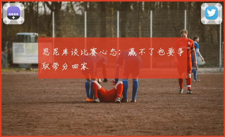 恩昆库谈比赛心态：赢不了也要争取带分回家