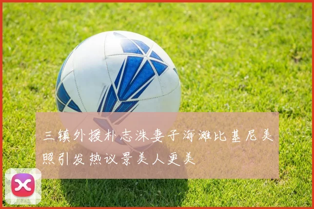 三镇外援朴志洙妻子海滩比基尼美照引发热议景美人更美