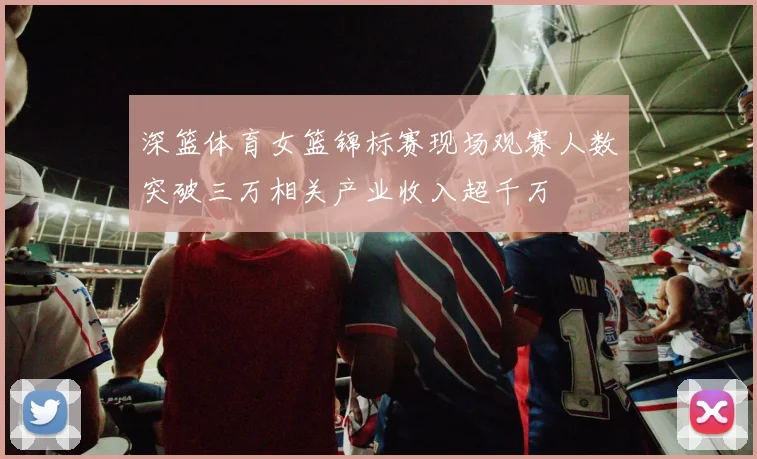 深篮体育女篮锦标赛现场观赛人数突破三万相关产业收入超千万