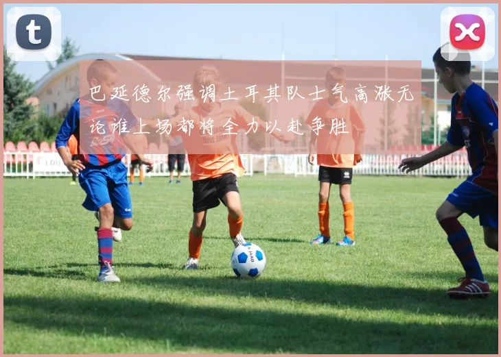 巴延德尔强调土耳其队士气高涨无论谁上场都将全力以赴争胜
