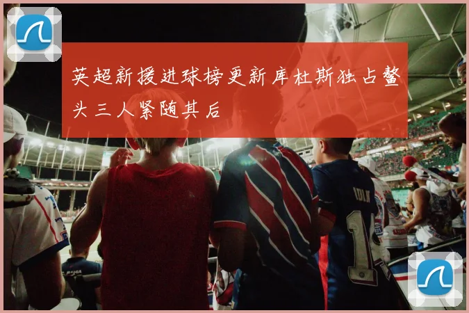 英超新援进球榜更新库杜斯独占鳌头三人紧随其后