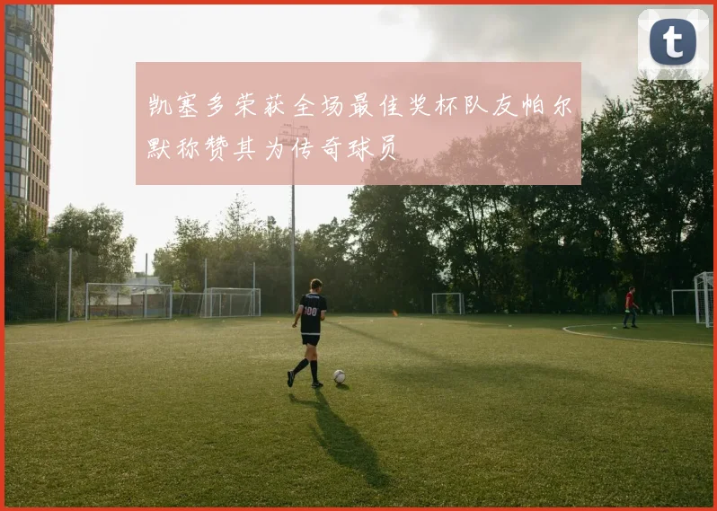 凯塞多荣获全场最佳奖杯队友帕尔默称赞其为传奇球员