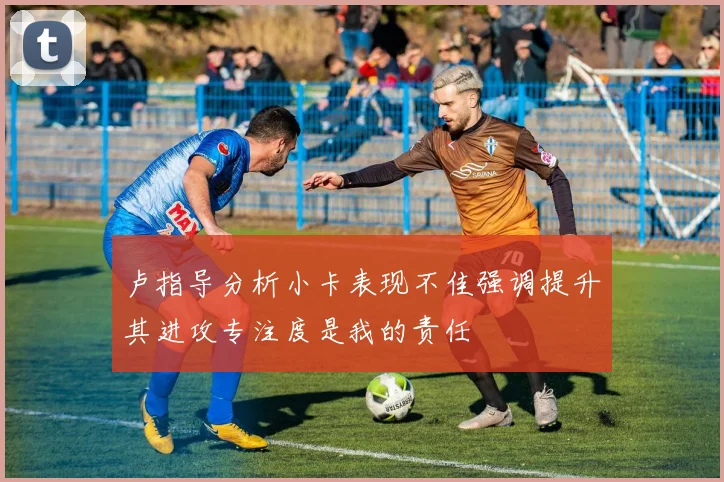 卢指导分析小卡表现不佳强调提升其进攻专注度是我的责任