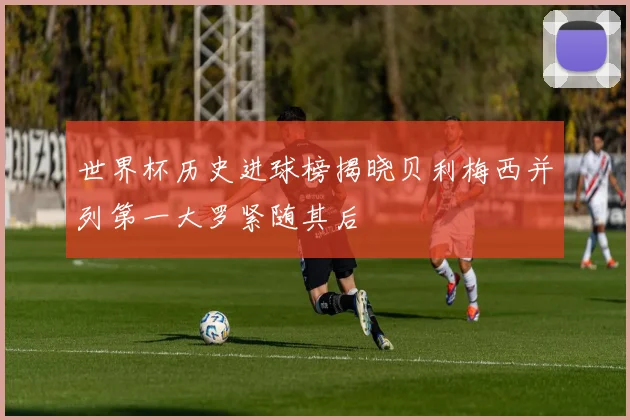 世界杯历史进球榜揭晓贝利梅西并列第一大罗紧随其后