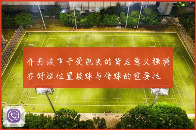 乔丹谈华子受包夹的背后意义强调在舒适位置接球与传球的重要性