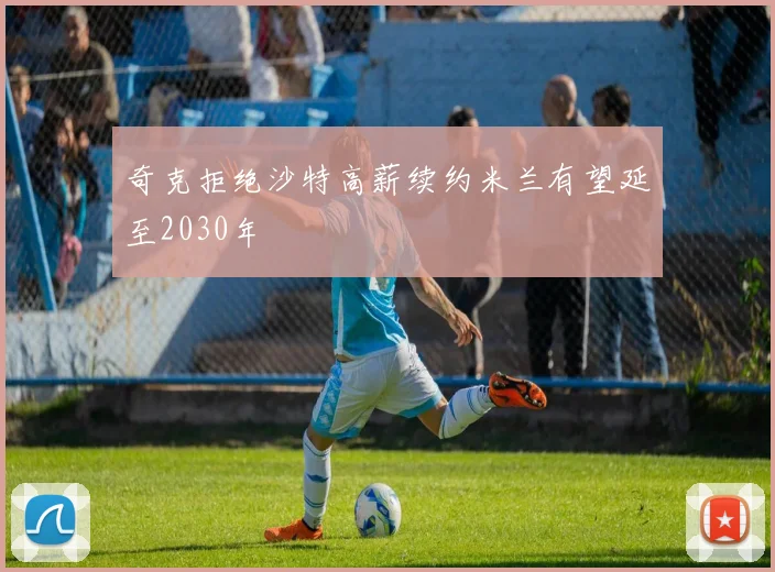 奇克拒绝沙特高薪续约米兰有望延至2030年