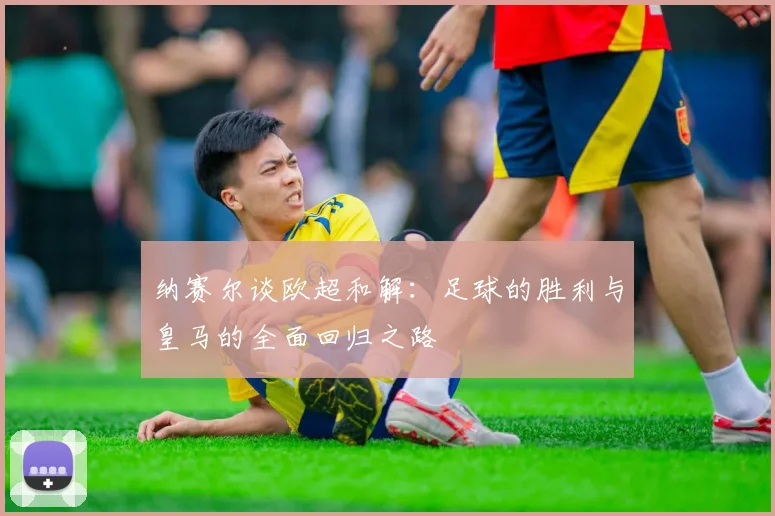 纳赛尔谈欧超和解：足球的胜利与皇马的全面回归之路