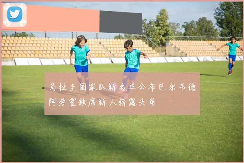 乌拉圭国家队新名单公布巴尔韦德阿劳霍缺席新人崭露头角