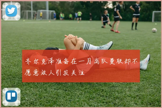齐尔克泽准备在一月离队曼联却不愿意放人引发关注