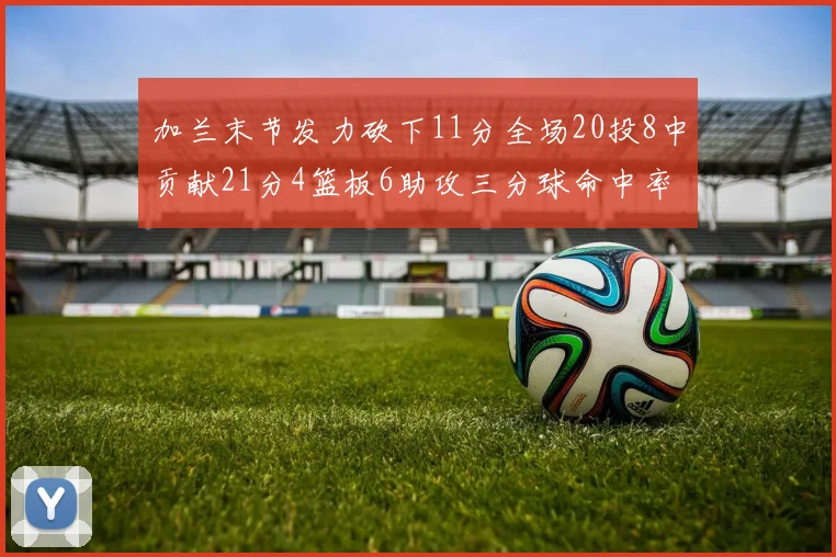 加兰末节发力砍下11分全场20投8中贡献21分4篮板6助攻三分球命中率高达375