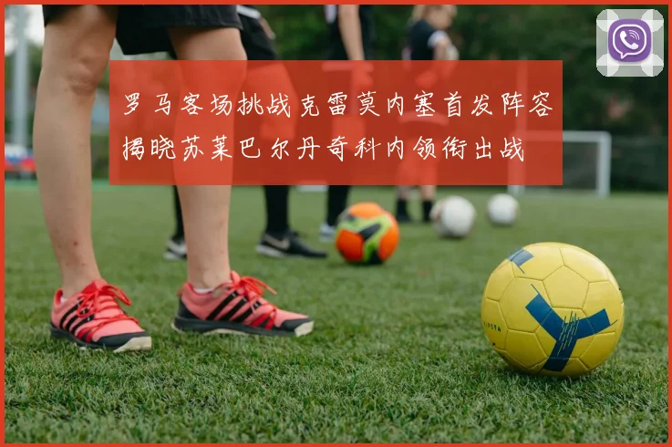 罗马客场挑战克雷莫内塞首发阵容揭晓苏莱巴尔丹奇科内领衔出战