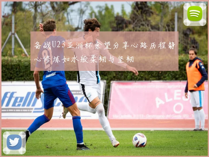 备战U23亚洲杯余望分享心路历程静心修炼如水般柔韧与坚韧