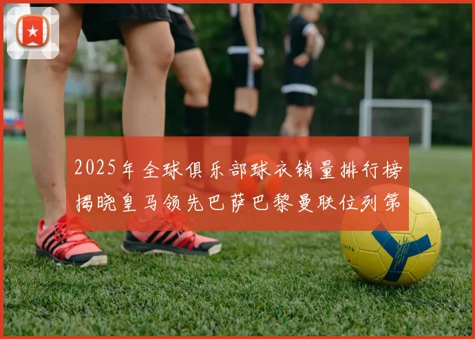 2025年全球俱乐部球衣销量排行榜揭晓皇马领先巴萨巴黎曼联位列第七