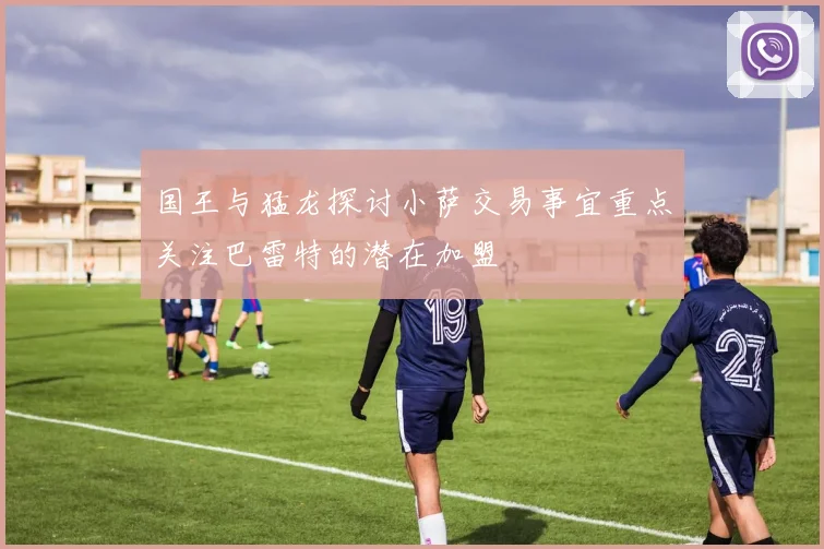 国王与猛龙探讨小萨交易事宜重点关注巴雷特的潜在加盟