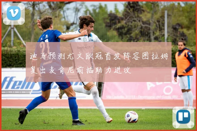 迪马预测尤文欧冠首发阵容图拉姆复出麦肯尼前插助力进攻