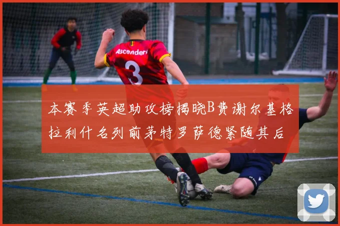 本赛季英超助攻榜揭晓B费谢尔基格拉利什名列前茅特罗萨德紧随其后