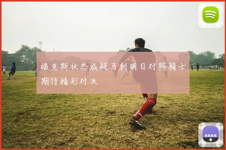 福克斯状态成疑马刺明日对阵骑士期待精彩对决