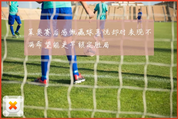 莱奥赛后感慨赢球喜悦却对表现不满希望能更早锁定胜局