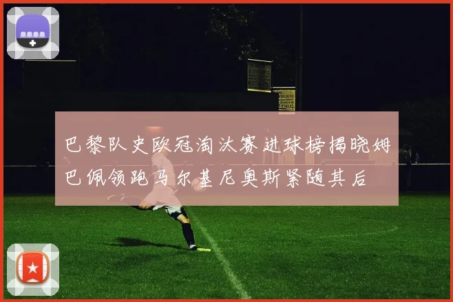 巴黎队史欧冠淘汰赛进球榜揭晓姆巴佩领跑马尔基尼奥斯紧随其后