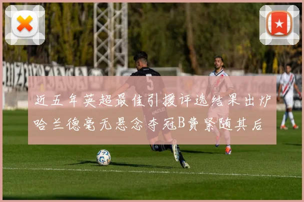 近五年英超最佳引援评选结果出炉哈兰德毫无悬念夺冠B费紧随其后