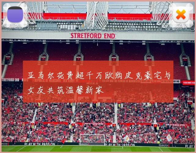 亚马尔花费超千万欧购皮克豪宅与女友共筑温馨新家
