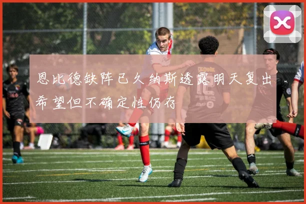 恩比德缺阵已久纳斯透露明天复出希望但不确定性仍存