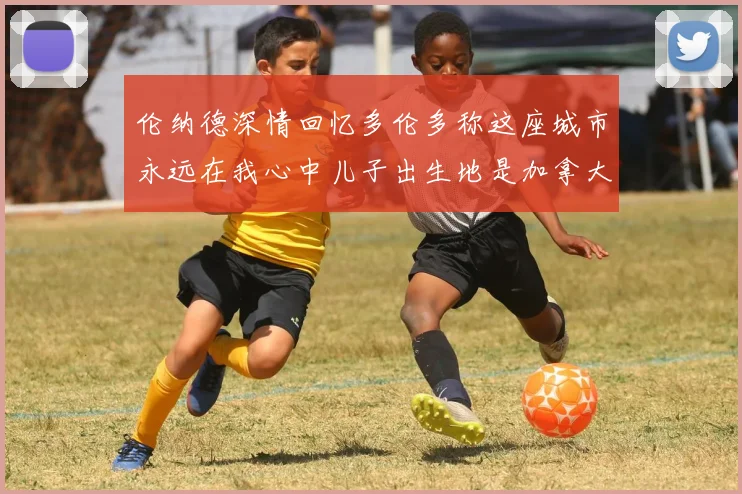 伦纳德深情回忆多伦多称这座城市永远在我心中儿子出生地是加拿大