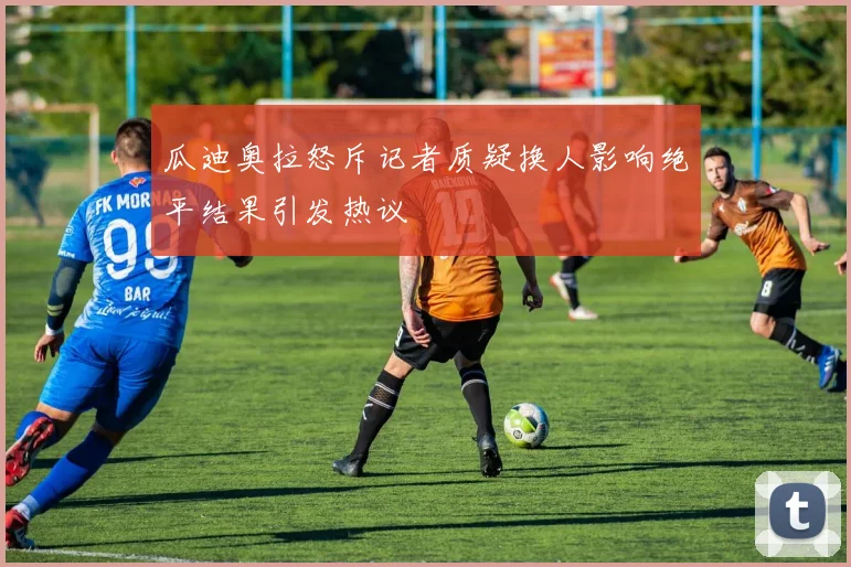 瓜迪奥拉怒斥记者质疑换人影响绝平结果引发热议