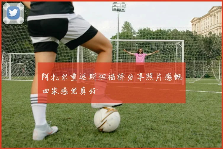 阿扎尔重返斯坦福桥分享照片感慨回家感觉真好