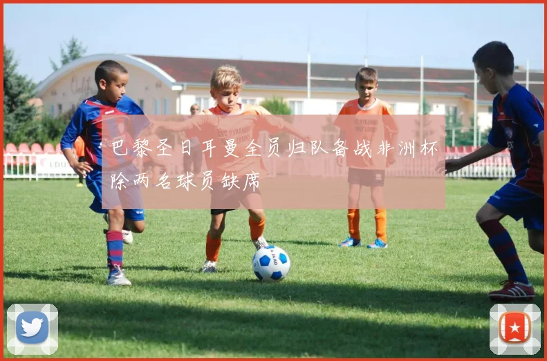 巴黎圣日耳曼全员归队备战非洲杯除两名球员缺席