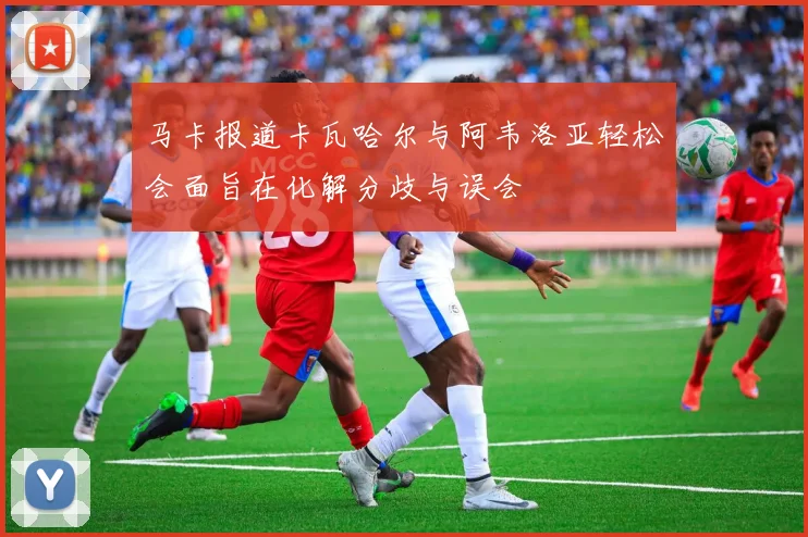 马卡报道卡瓦哈尔与阿韦洛亚轻松会面旨在化解分歧与误会