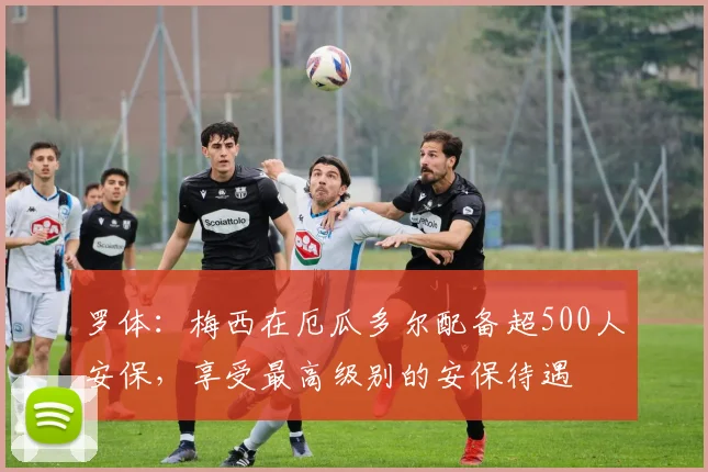 罗体：梅西在厄瓜多尔配备超500人安保，享受最高级别的安保待遇