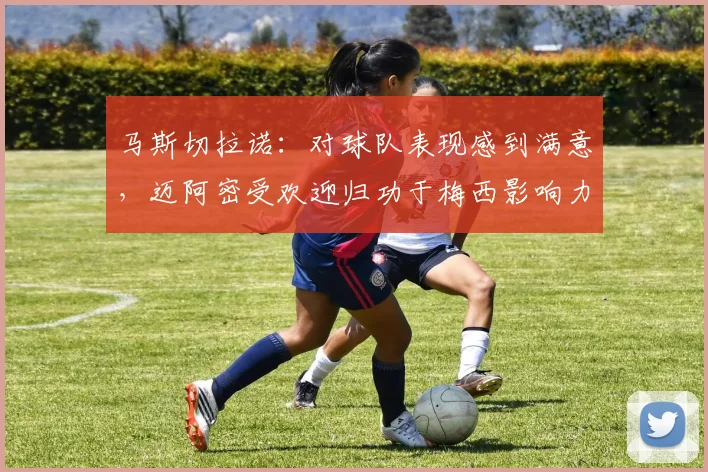马斯切拉诺：对球队表现感到满意，迈阿密受欢迎归功于梅西影响力